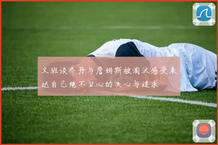 文班谈乔丹与詹姆斯被淘汰感受表达自己绝不甘心的决心与追求