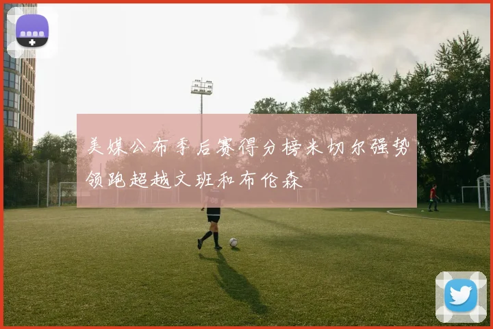 美媒公布季后赛得分榜米切尔强势领跑超越文班和布伦森