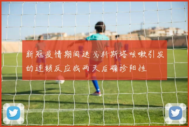 新冠疫情期间迭戈科斯塔咳嗽引发的连锁反应我两天后确诊阳性