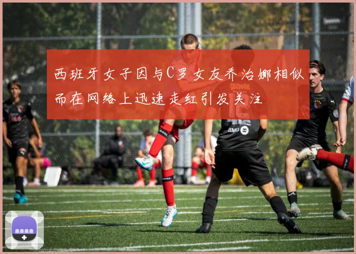 西班牙女子因与C罗女友乔治娜相似而在网络上迅速走红引发关注