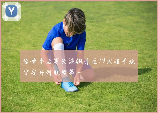 哈登季后赛失误飙升至79次追平坎宁安并列联盟第一
