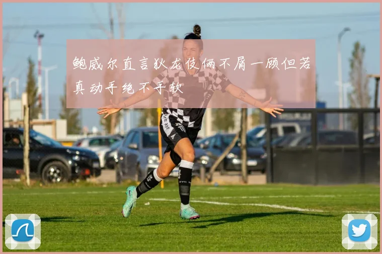鲍威尔直言狄龙伎俩不屑一顾但若真动手绝不手软