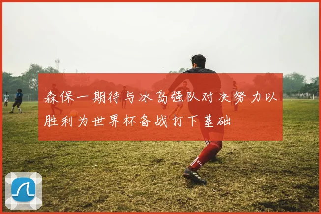 森保一期待与冰岛强队对决努力以胜利为世界杯备战打下基础