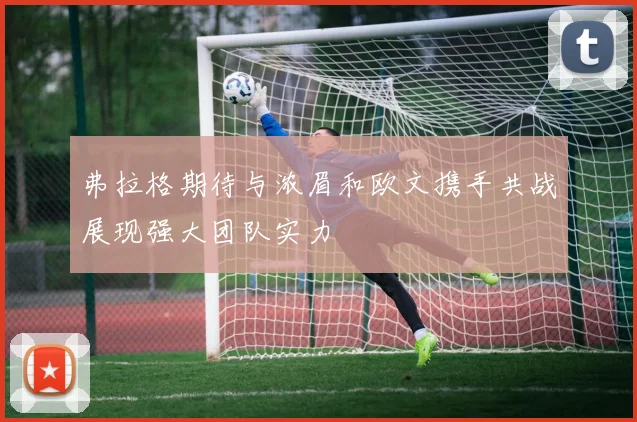 弗拉格期待与浓眉和欧文携手共战展现强大团队实力