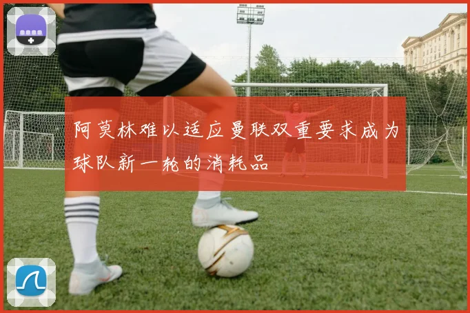 阿莫林难以适应曼联双重要求成为球队新一轮的消耗品