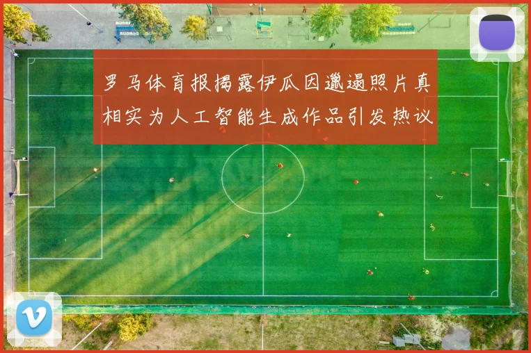 罗马体育报揭露伊瓜因邋遢照片真相实为人工智能生成作品引发热议