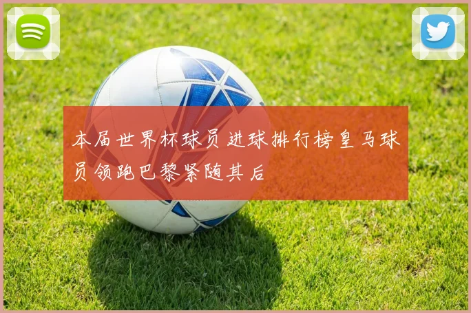 本届世界杯球员进球排行榜皇马球员领跑巴黎紧随其后