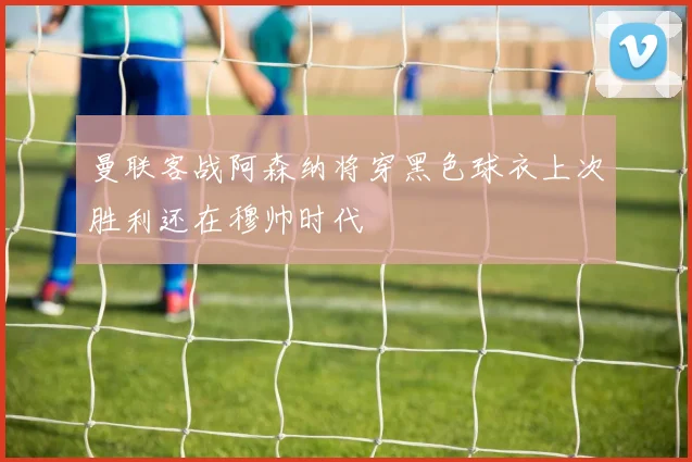 曼联客战阿森纳将穿黑色球衣上次胜利还在穆帅时代