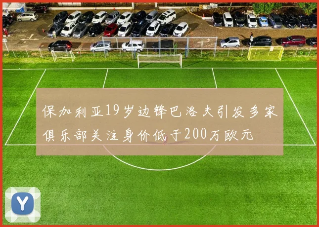 保加利亚19岁边锋巴洛夫引发多家俱乐部关注身价低于200万欧元