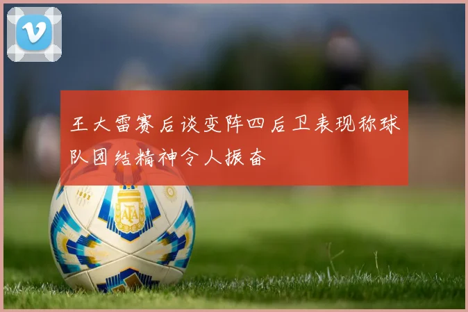王大雷赛后谈变阵四后卫表现称球队团结精神令人振奋
