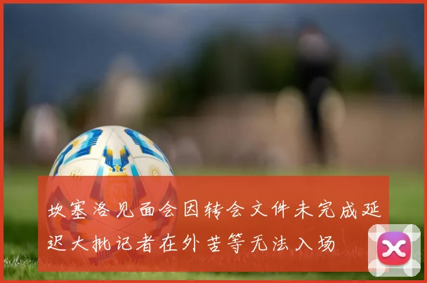 坎塞洛见面会因转会文件未完成延迟大批记者在外苦等无法入场