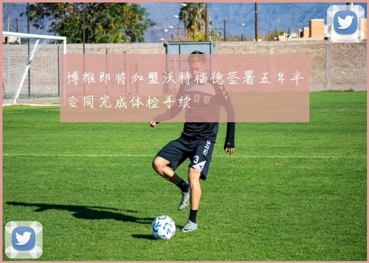 博维即将加盟沃特福德签署五年半合同完成体检手续