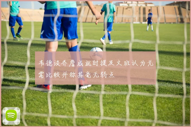 韦德谈乔詹成就时提及文班认为无需比较并称其毫无弱点