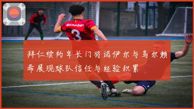 拜仁续约年长门将诺伊尔与乌尔赖希展现球队信任与经验积累